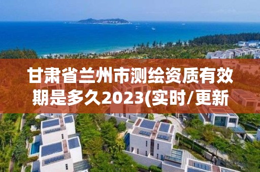 甘肃省兰州市测绘资质有效期是多久2023(实时/更新中)