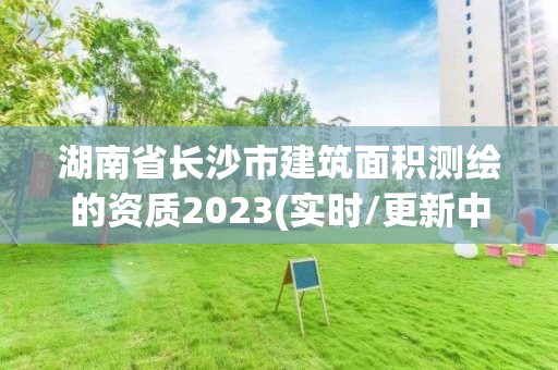 湖南省长沙市建筑面积测绘的资质2023(实时/更新中)