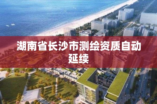 湖南省长沙市测绘资质自动延续