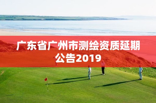 广东省广州市测绘资质延期公告2019