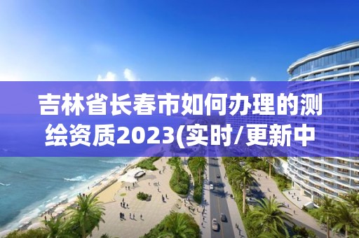 吉林省长春市如何办理的测绘资质2023(实时/更新中)