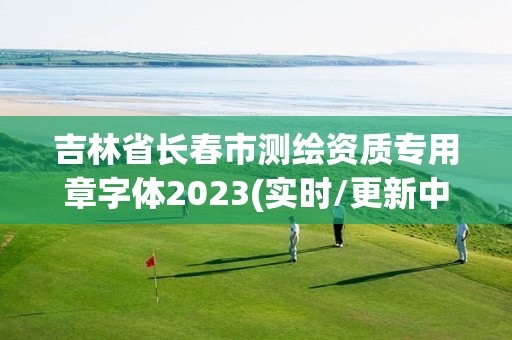 吉林省长春市测绘资质专用章字体2023(实时/更新中)