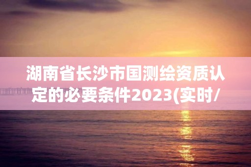 湖南省长沙市国测绘资质认定的必要条件2023(实时/更新中)