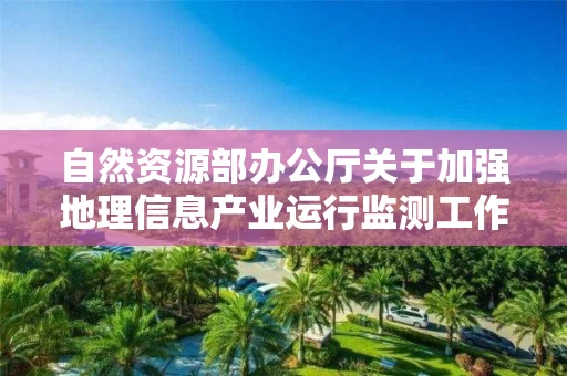自然资源部办公厅关于加强地理信息产业运行监测工作的通知 自然资源部办公厅关于加强地理信息产业运行监测工作的通知