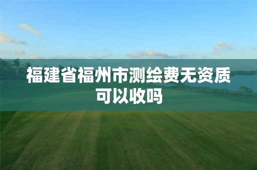 福建省福州市测绘费无资质可以收吗 福建省福州市测绘费无资质可以收吗
