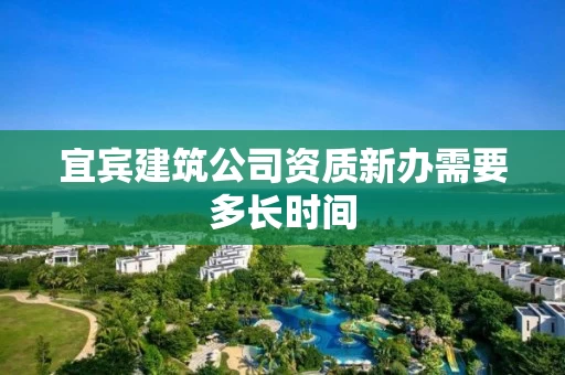宜宾建筑公司资质新办需要多长时间 宜宾建筑公司资质新办需要多长时间