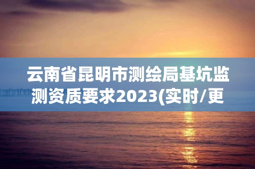 云南省昆明市测绘局基坑监测资质要求2023(实时/更新中)