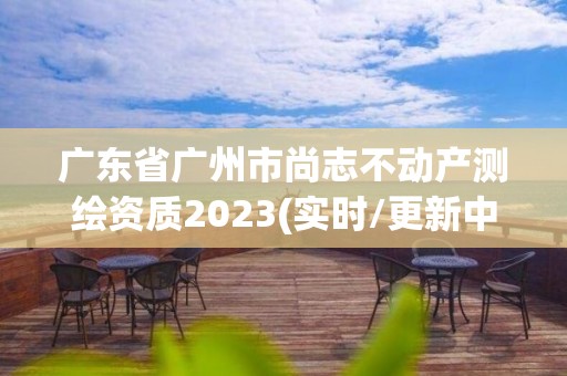 广东省广州市尚志不动产测绘资质2023(实时/更新中)