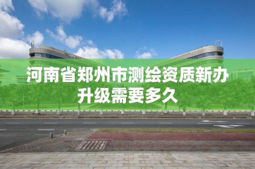 河南省郑州市测绘资质新办升级需要多久