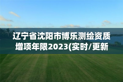 辽宁省沈阳市博乐测绘资质增项年限2023(实时/更新中)