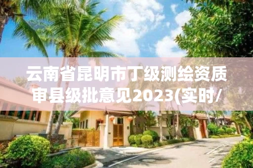 云南省昆明市丁级测绘资质审县级批意见2023(实时/更新中) 云南省昆明市丁级测绘资质审县级批意见2023(实时/更新中)