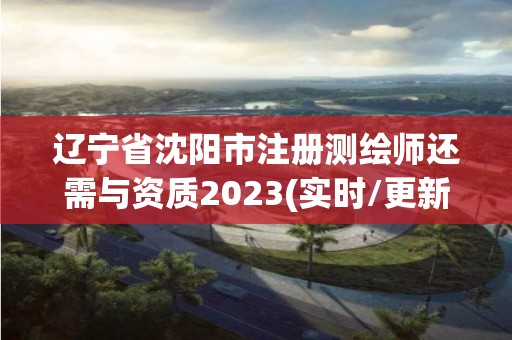 辽宁省沈阳市注册测绘师还需与资质2023(实时/更新中)