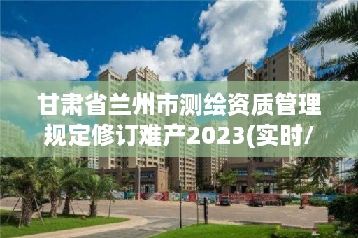 甘肃省兰州市测绘资质管理规定修订难产2023(实时/更新中)