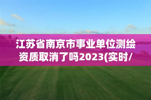 江苏省南京市事业单位测绘资质取消了吗2023(实时/更新中) 江苏省南京市事业单位测绘资质取消了吗2023(实时/更新中)