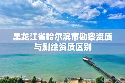 黑龙江省哈尔滨市勘察资质与测绘资质区别