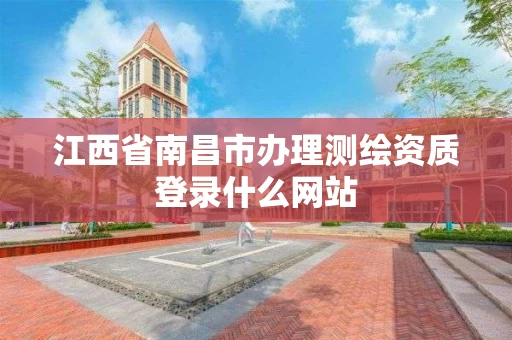 江西省南昌市办理测绘资质登录什么网站 江西省南昌市办理测绘资质登录什么网站