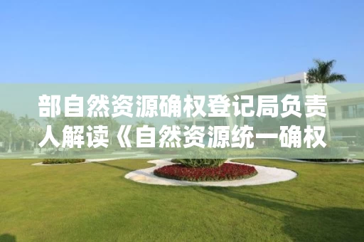 部自然资源确权登记局负责人解读《自然资源统一确权登记暂行办法》 部自然资源确权登记局负责人解读《自然资源统一确权登记暂行办法》