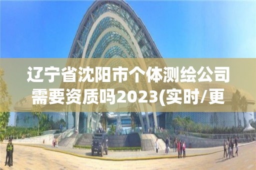 辽宁省沈阳市个体测绘公司需要资质吗2023(实时/更新中)