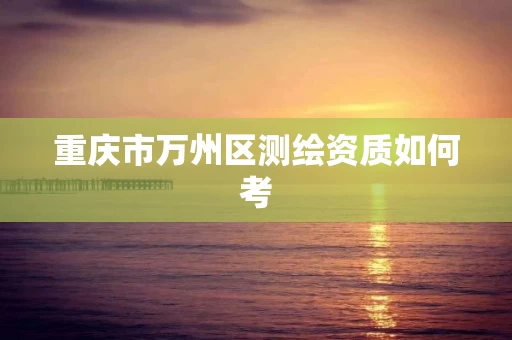 重庆市万州区测绘资质如何考 重庆市万州区测绘资质如何考