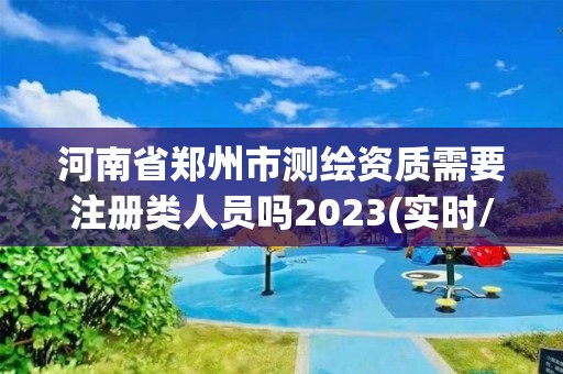 河南省郑州市测绘资质需要注册类人员吗2023(实时/更新中)