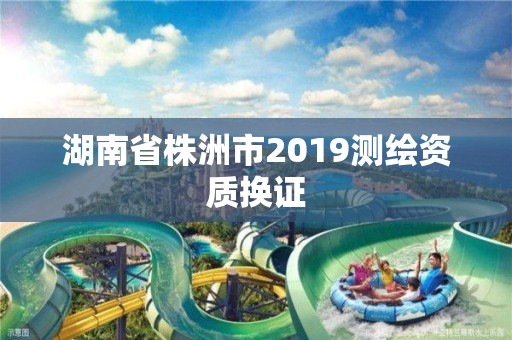 湖南省株洲市2019测绘资质换证