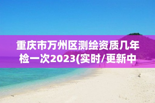 重庆市万州区测绘资质几年检一次2023(实时/更新中)