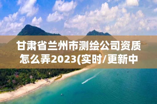 甘肃省兰州市测绘公司资质怎么弄2023(实时/更新中)