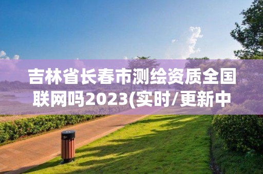 吉林省长春市测绘资质全国联网吗2023(实时/更新中)