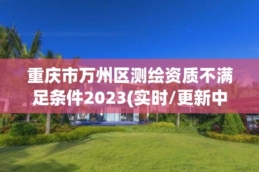 重庆市万州区测绘资质不满足条件2023(实时/更新中)