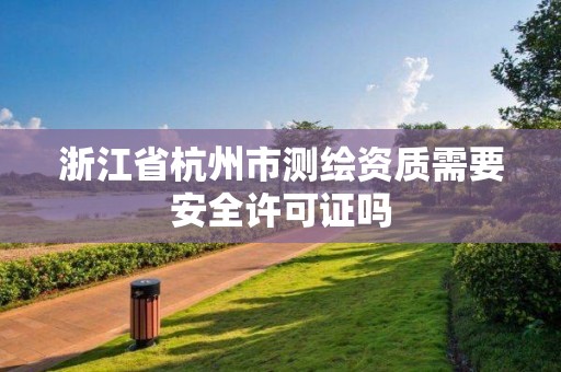 浙江省杭州市测绘资质需要安全许可证吗