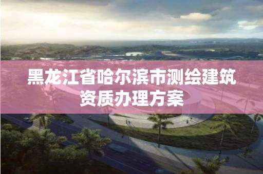 黑龙江省哈尔滨市测绘建筑资质办理方案