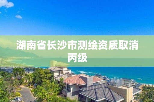 湖南省长沙市测绘资质取消丙级