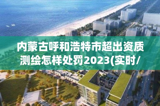 内蒙古呼和浩特市超出资质测绘怎样处罚2023(实时/更新中)