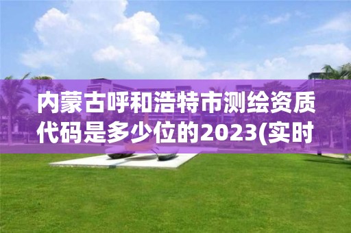 内蒙古呼和浩特市测绘资质代码是多少位的2023(实时/更新中)