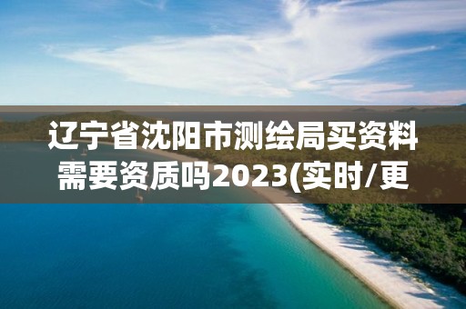 辽宁省沈阳市测绘局买资料需要资质吗2023(实时/更新中)