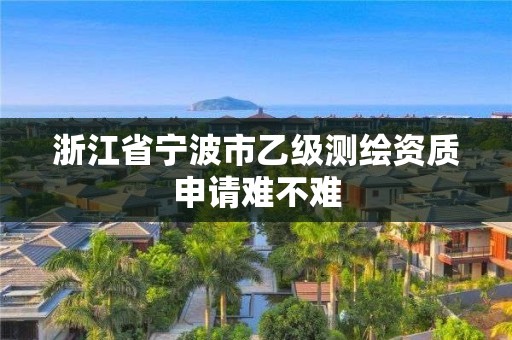 浙江省宁波市乙级测绘资质申请难不难