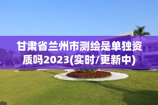 甘肃省兰州市测绘是单独资质吗2023(实时/更新中)