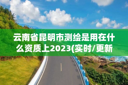 云南省昆明市测绘是用在什么资质上2023(实时/更新中)