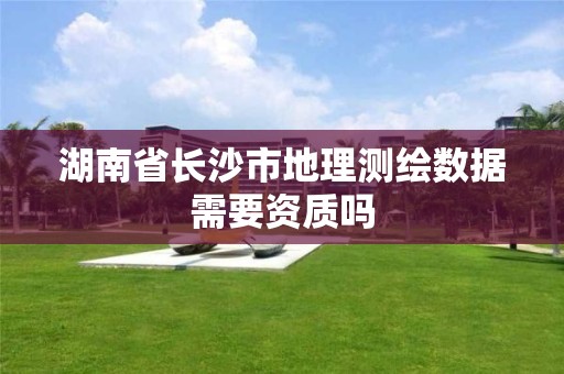 湖南省长沙市地理测绘数据需要资质吗