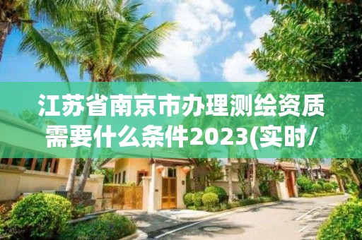 江苏省南京市办理测绘资质需要什么条件2023(实时/更新中)