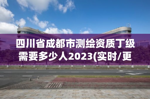 四川省成都市测绘资质丁级需要多少人2023(实时/更新中)