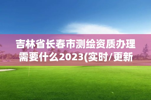 吉林省长春市测绘资质办理需要什么2023(实时/更新中)