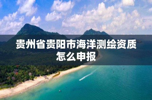 贵州省贵阳市海洋测绘资质怎么申报