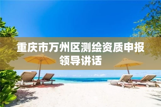 重庆市万州区测绘资质申报领导讲话 重庆市万州区测绘资质申报领导讲话