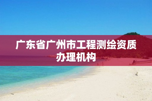 广东省广州市工程测绘资质办理机构