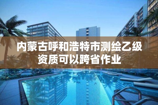 内蒙古呼和浩特市测绘乙级资质可以跨省作业