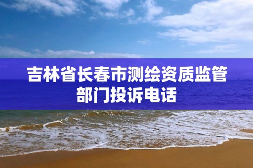 吉林省长春市测绘资质监管部门投诉电话