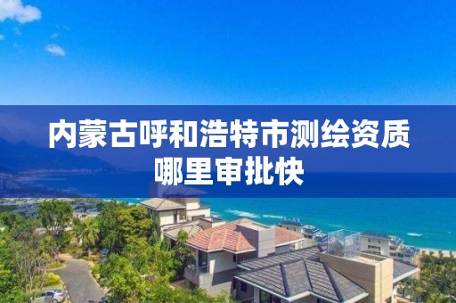 内蒙古呼和浩特市测绘资质哪里审批快