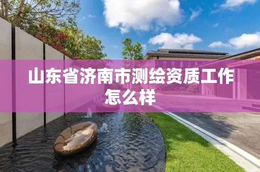 山东省济南市测绘资质工作怎么样 山东省济南市测绘资质工作怎么样