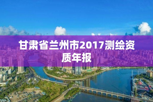 甘肃省兰州市2017测绘资质年报